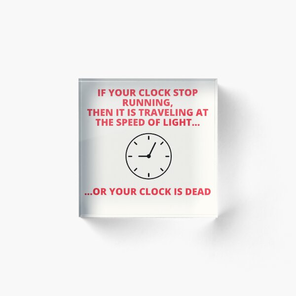 IF YOUR CLOCK STOP RUNNING , THEN YOUR CLOCK IS TRAVELLING AT THE SPEED OF LIGHT OR YOUR CLOCK IS DEAD Acrylic Block