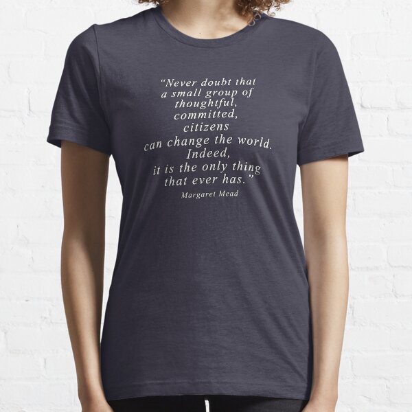 “Never doubt that a small group of thoughtful, committed, citizens can change the world. Indeed, it is the only thing that ever has.” Quote . Essential T-Shirt