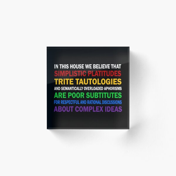 In this house we believe that simplistic platitudes trite tautologies Acrylic Block