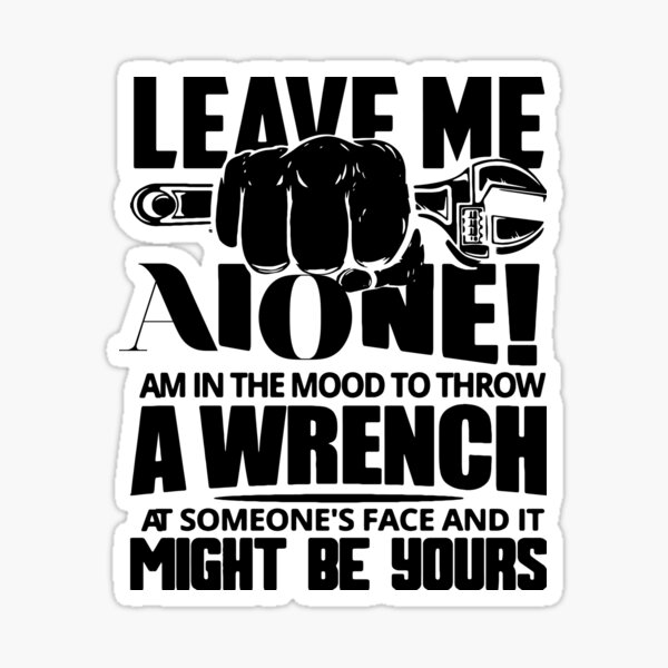 "LEAVE ME ALONE AM IN THE MOOD TO THROW A WRENCH A SOMEONE,S FACE AND