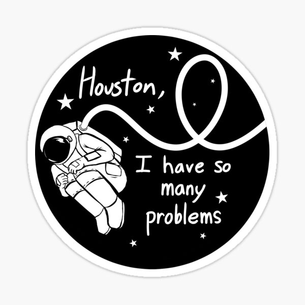 Omg Houston, I have so many problems thank you for asking