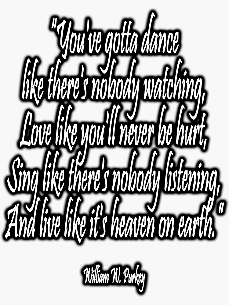 LOVE, LIFE, DANCE, You've gotta dance like there's nobody watching, Love like you'll never be hurt, Sing like there's nobody listening, And live like it's heaven on earth. William W. Purkey. by TOMSREDBUBBLE