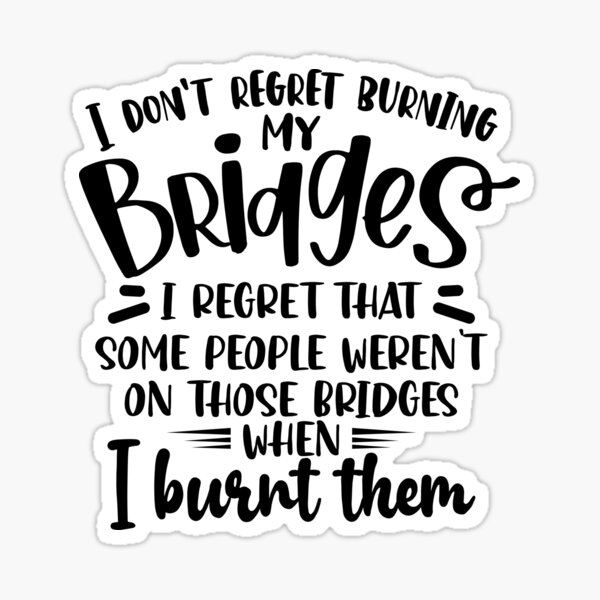 I don't regret burning my bridges I regret that some people weren't on  those bridges when I burnt them