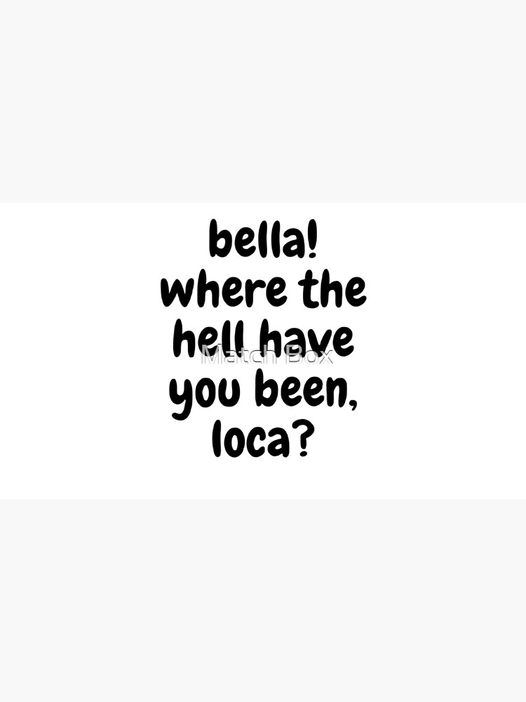 "bella! where the hell have you been, loca?" Poster by aroundtheklock Redbubble
