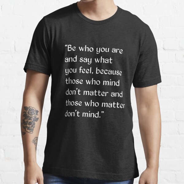 Be who you are and say what you feel, because those who mind don't matter, and those who matter don't mind Be who you are and say what you feel, because those who mind don't matter, and those who matter don't mind