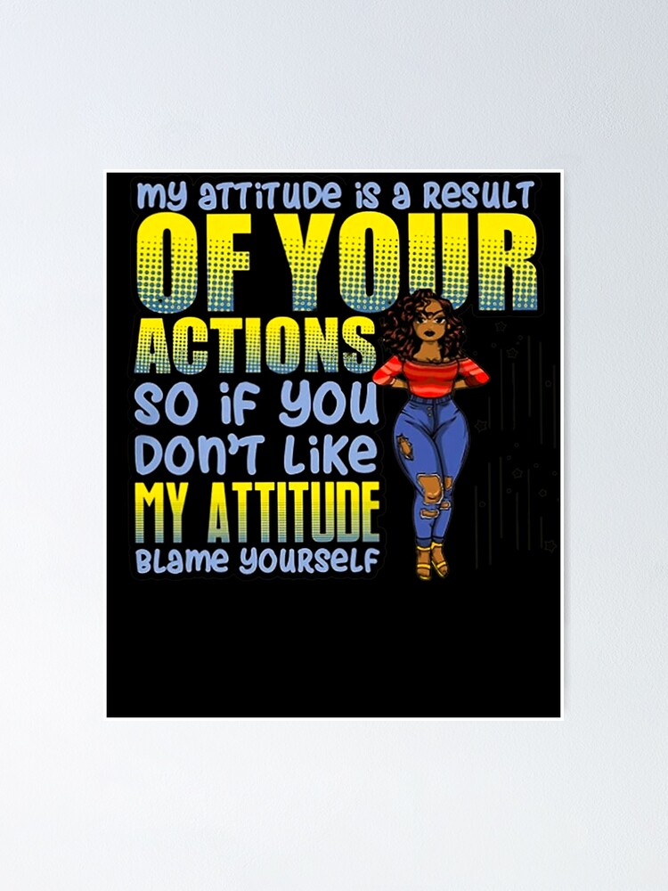 MY ATTITUDE IS A RESULT OF YOUR ACTIONS SO IF YOU DON'T LIKE MY
