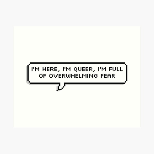 I'm here, I'm queer, I'm full of overwhelming fear Art Print