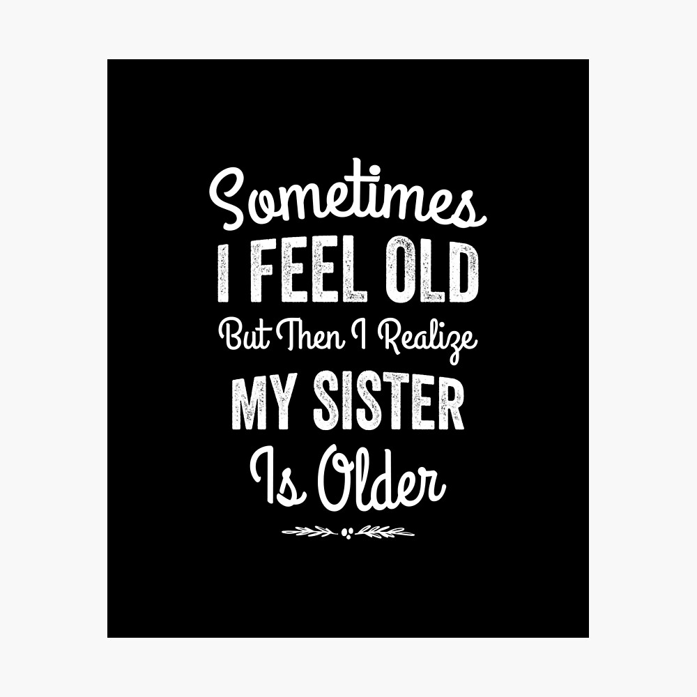 Sometimes I feel old But then I realize my sister is older Poster