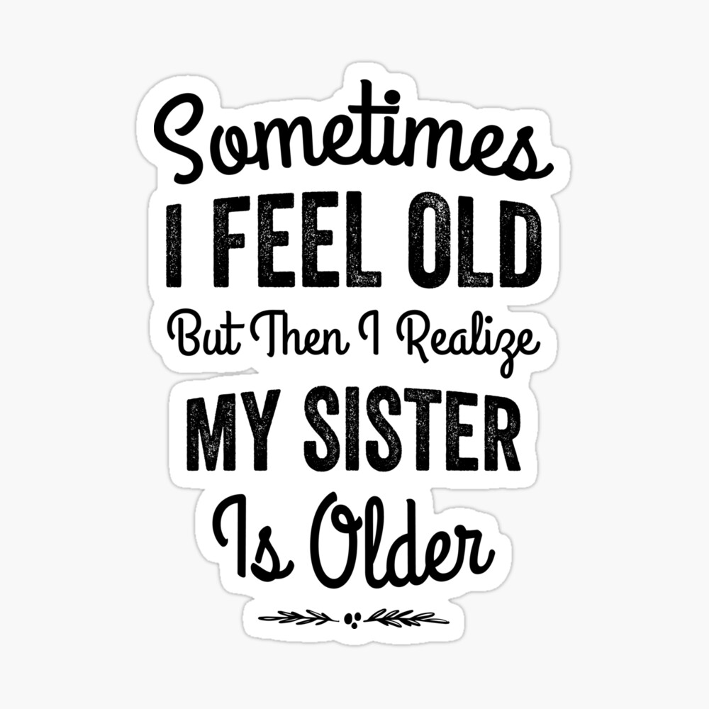 Sometimes I feel old But then I realize my sister is older Poster
