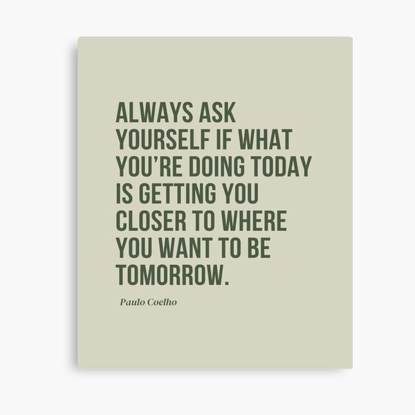 Ask yourself if what you're doing today is getting closer to where you want  to be tomorrow.