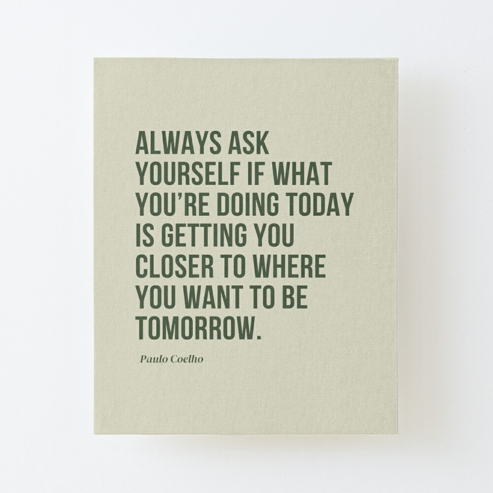 Always ask yourself if what you're doing today is getting you closer to  where you