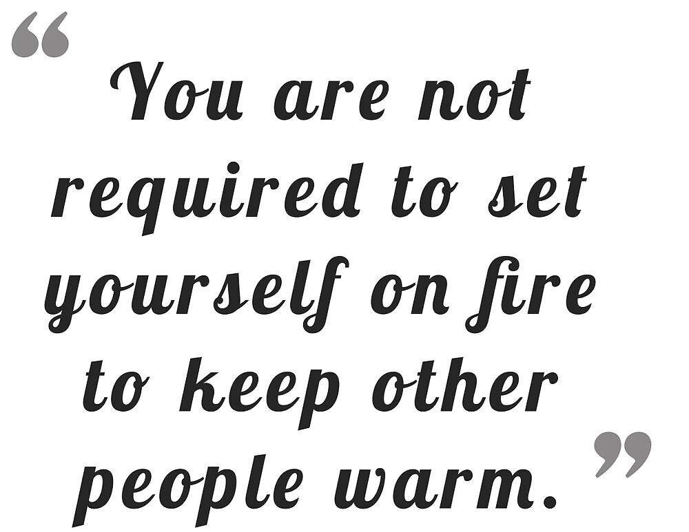 "You are not required to set yourself on fire to keep other people warm