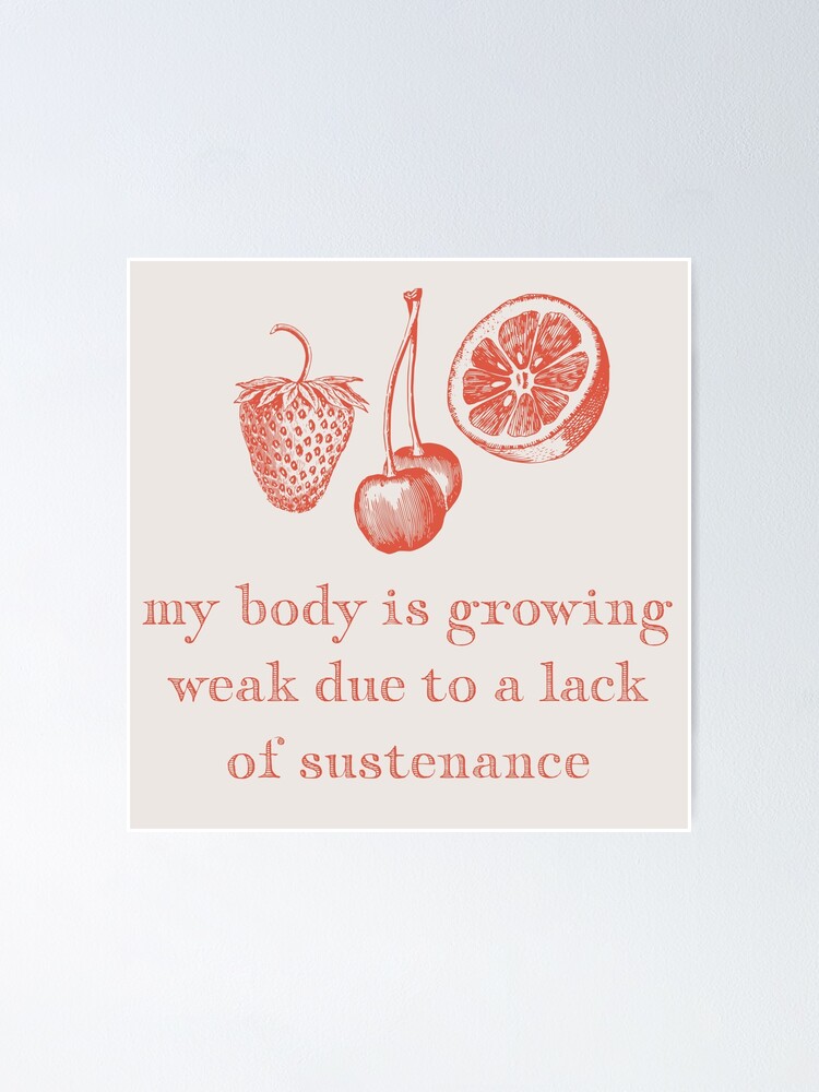 "my body is growing weak due to a lack of sustenance" Poster by pond7