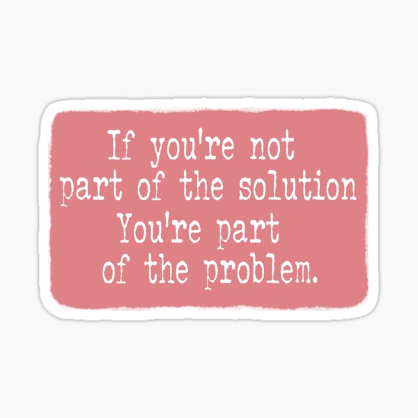 if-you-re-not-part-of-the-solution-you-re-part-of-the-problem