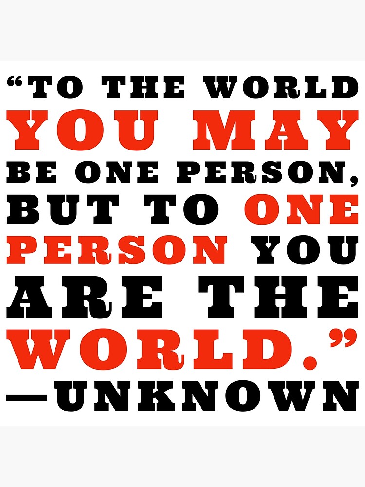 To the world you may be one person but to one person you are the world