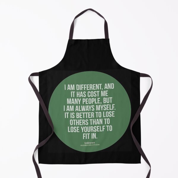 I am different, and it has cost me many people, but I am always myself. It is better to lose others than to lose yourself to fit in. – Author Unknown Apron