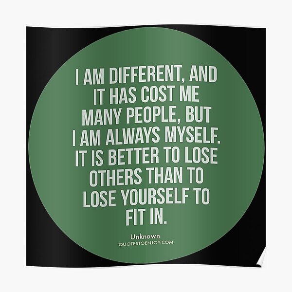 I am different, and it has cost me many people, but I am always myself. It is better to lose others than to lose yourself to fit in. – Author Unknown Poster