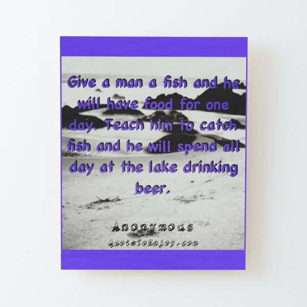 Give a man a fish and he will have food for one day. Teach him to catch fish and he will spend all day at the lake drinking beer. - Author Unknown Wood Mounted Print