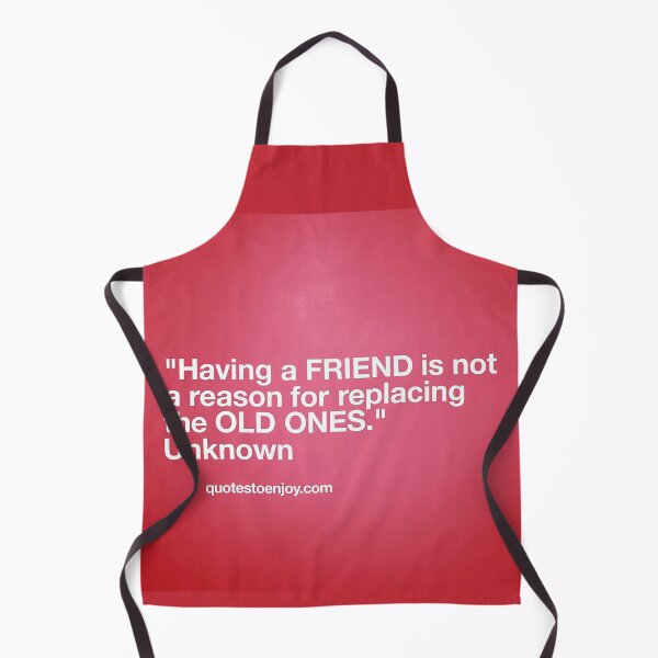 Having a friend is not a reason for replacing the old ones. – Author Unknown Apron