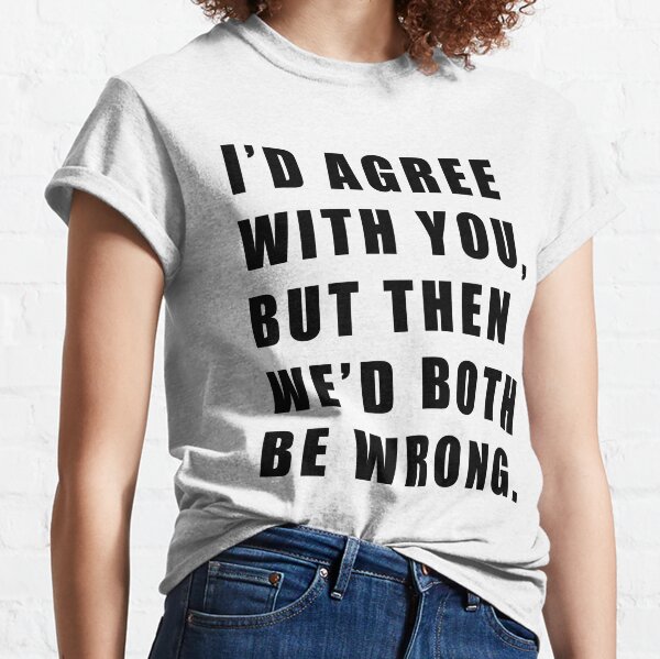 I'D AGREE WITH YOU, BUT THEN WE'D BOTH BE WRONG Classic T-Shirt