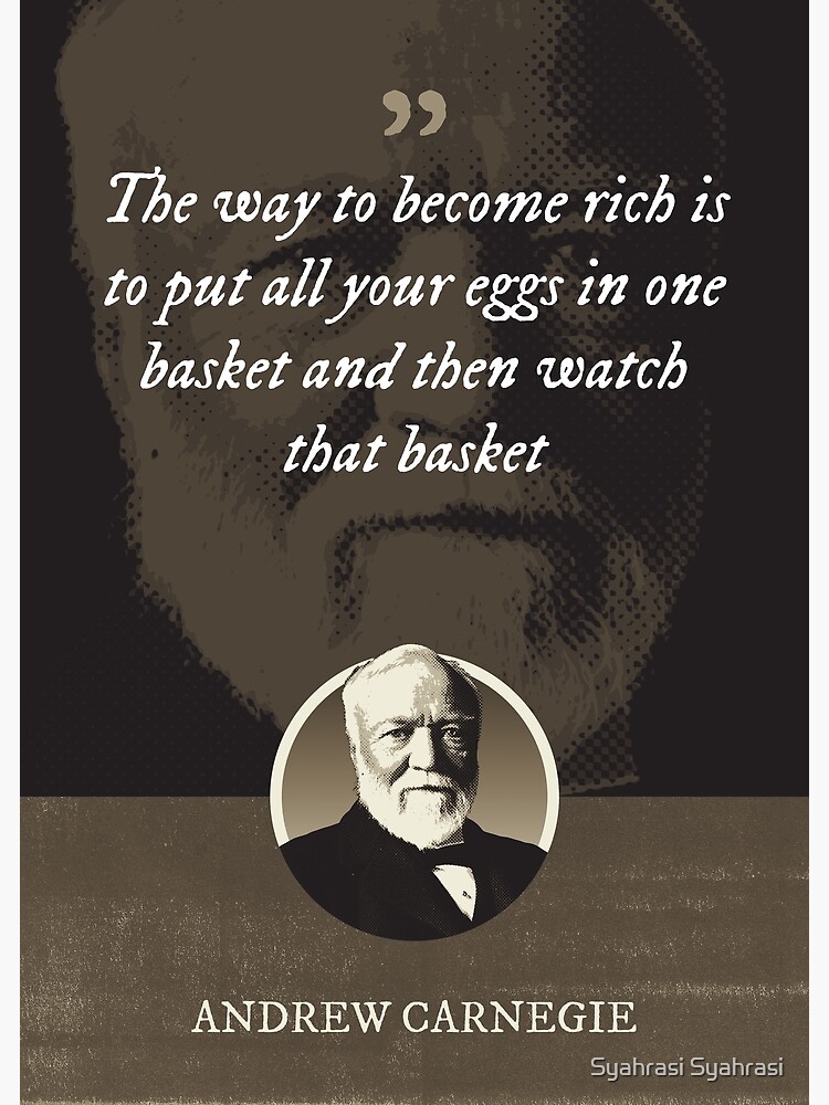"Andrew Carnegie The way to rich is to put all your eggs in