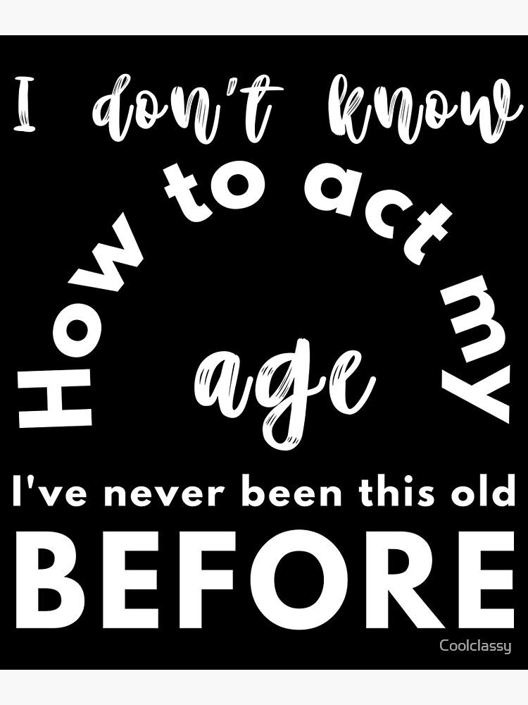 " I Dont Know How To Act My Age Ive Never Been This Old Before Cool