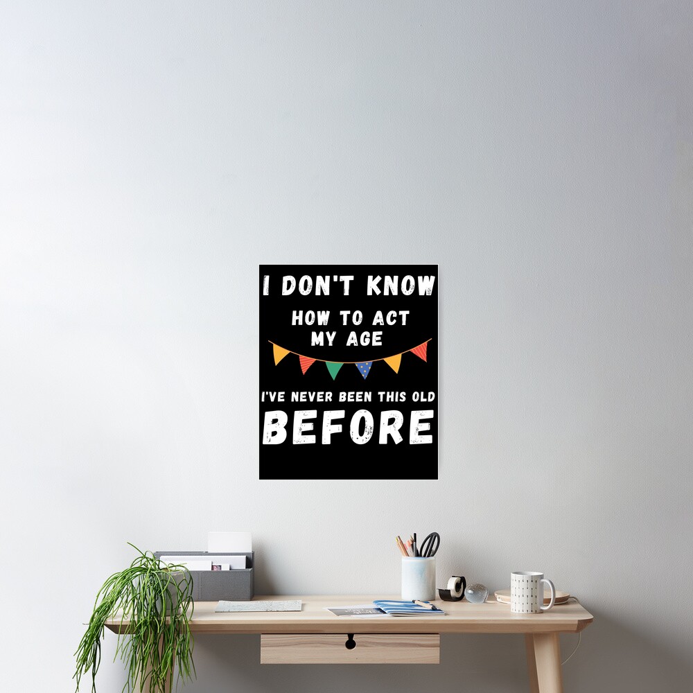 " I Dont Know How To Act My Age Ive Never Been This Old Before Cool