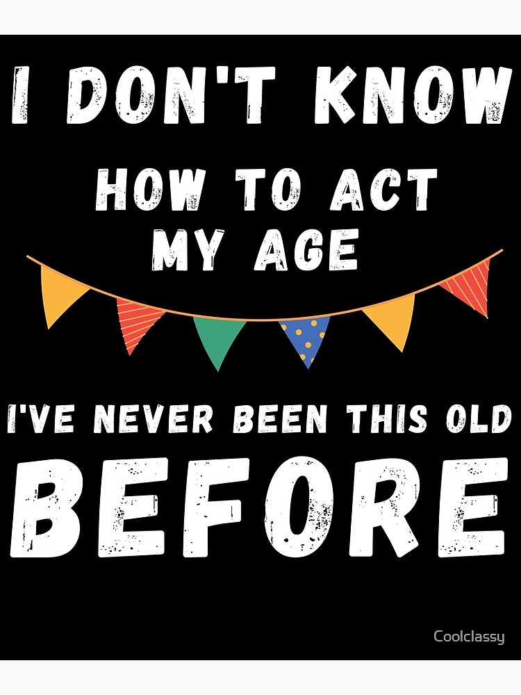 " I Dont Know How To Act My Age Ive Never Been This Old Before Cool