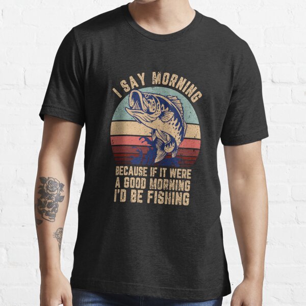 I Say Morning Because If It Were A Good Morning I'd Be Fishing Fishing Classic T-Shirt | Redbubble