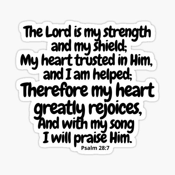 Psalm 28:7 The LORD is my strength and my shield; my heart trusts in Him,  and I am helped. Therefore my heart rejoices, and I give thanks to Him with  my song.