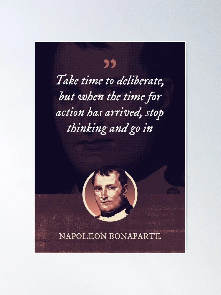 Napoleon Bonaparte - Take time to deliberate, but when the time for action  has arrived, stop thinking and go in | Poster