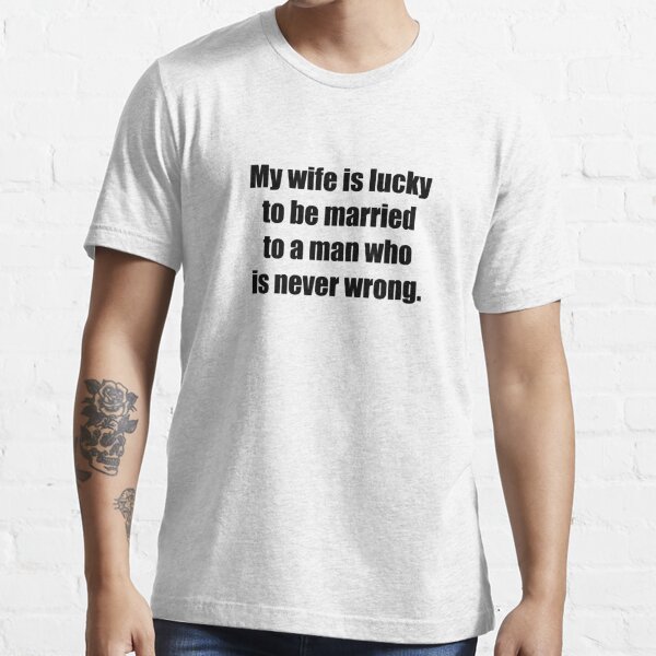 My wife is so lucky to be married to a man who is never wrong. Essential T-Shirt