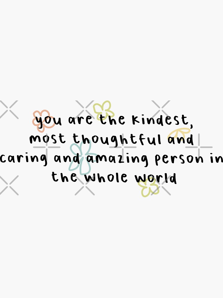 you are the kindest, most thoughtful and caring and amazing person