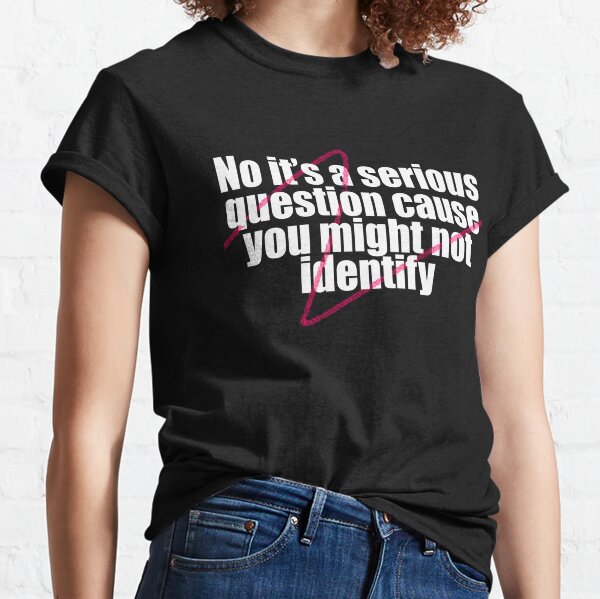 No it's a serious question cause you might not identify Classic T-Shirt