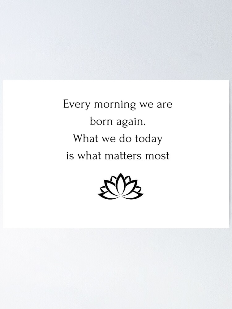 Every Morning We Are Born Again Buddhist Quote: Every Morning We Are Born Again. What We Do Today Is What  Matters Most" Poster By Ideasforartists | Redbubble