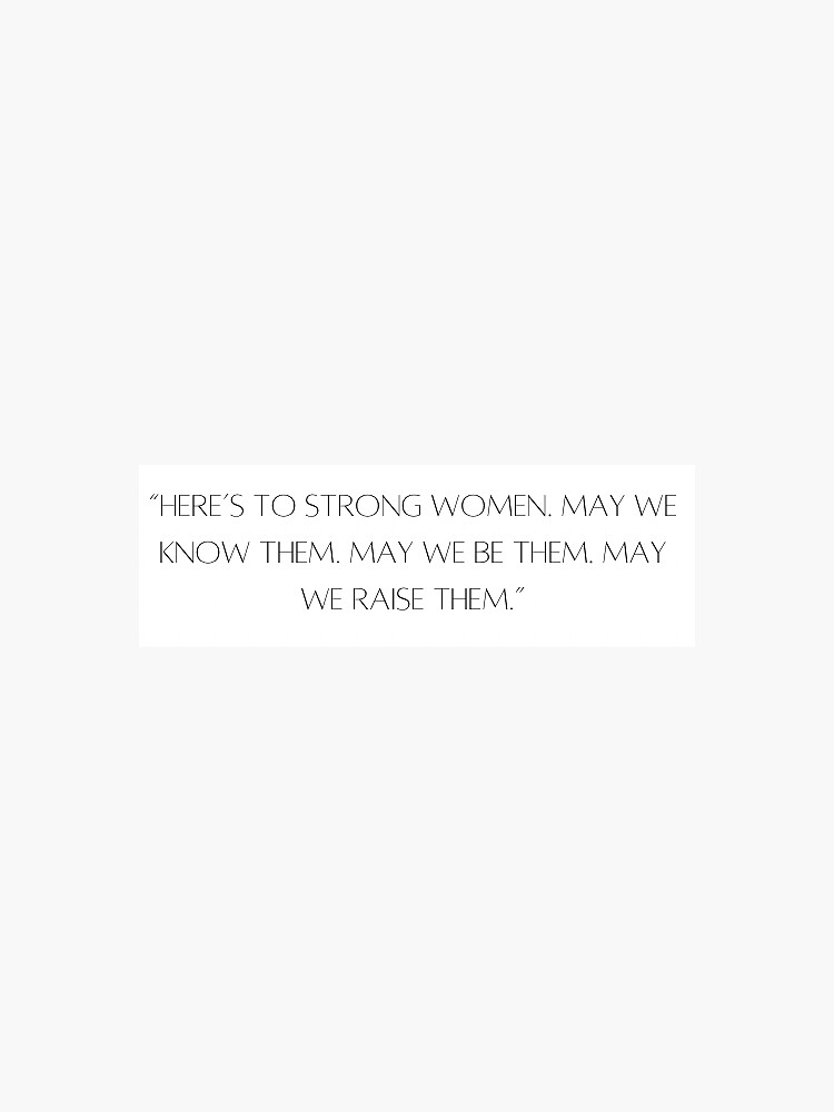 Here’s To Strong Women. May We Know Them. May We Be Them. May We Raise 