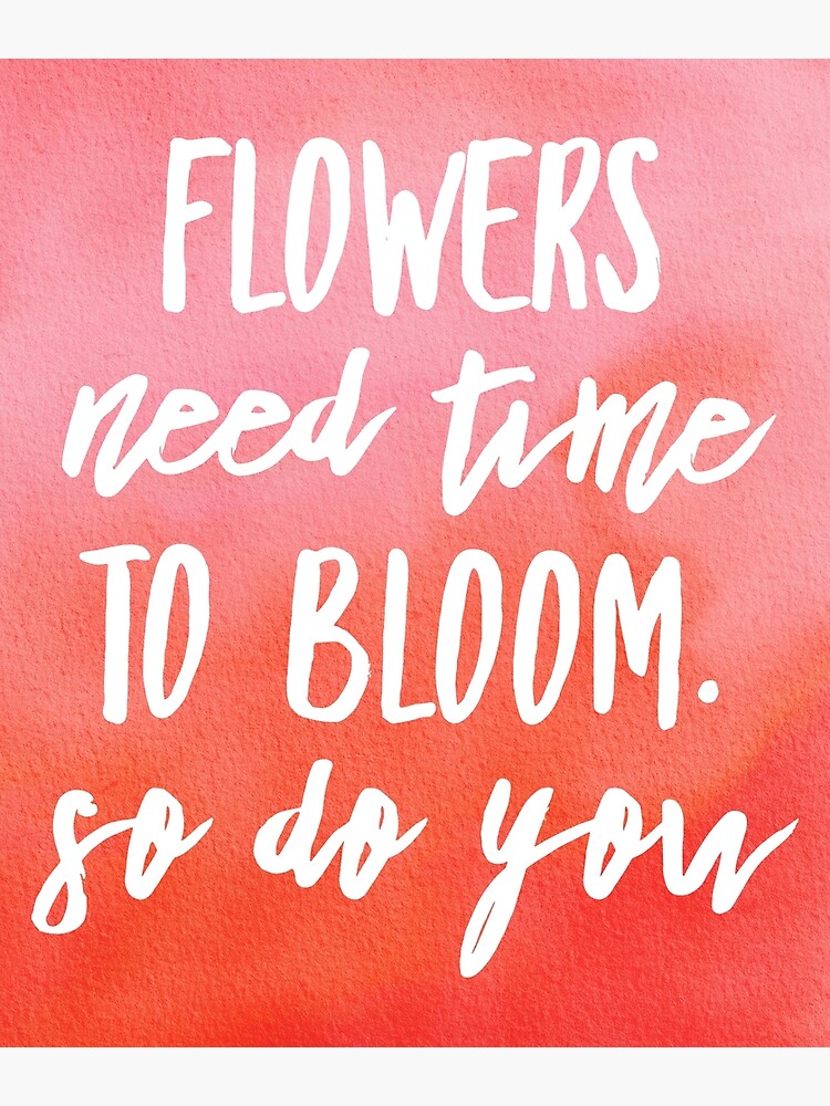 "FLOWERS NEED TIME TO BLOOM. SO DO YOU" Poster for Sale by PureLoveTEA