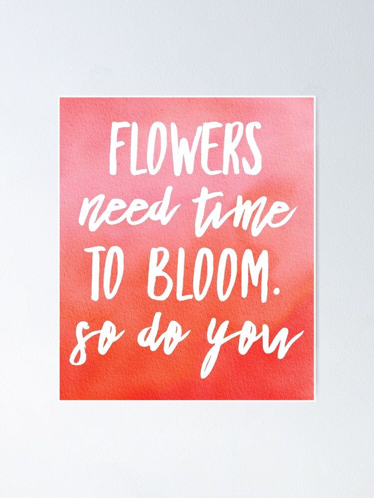 "FLOWERS NEED TIME TO BLOOM. SO DO YOU" Poster for Sale by PureLoveTEA