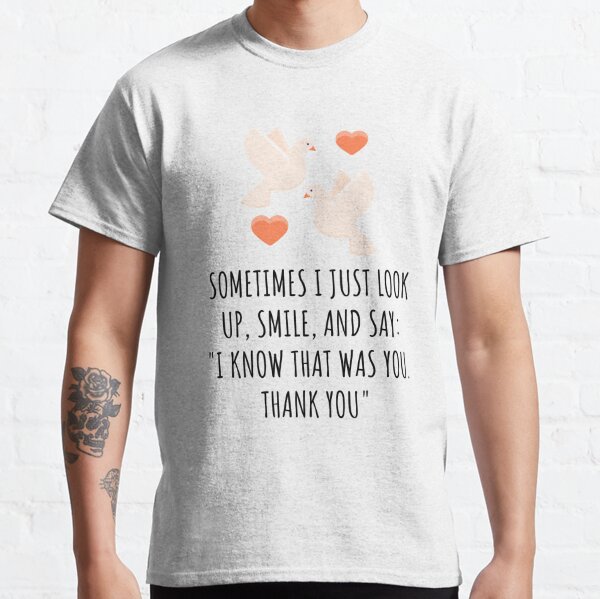 Sometimes I just look up, smile, and say: "I know that was you. Thank you" Classic T-Shirt
