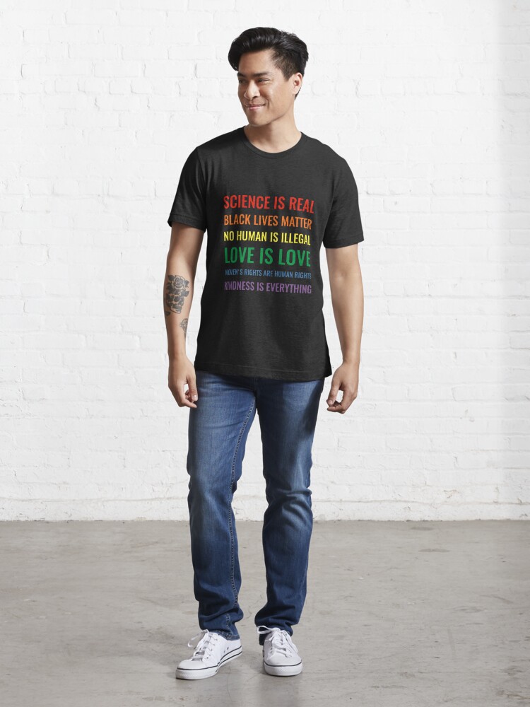 Alternate view of Science is real! Black lives matter! No human is illegal! Love is love! Women's rights are human rights! Kindness is everything! Shirt Essential T-Shirt