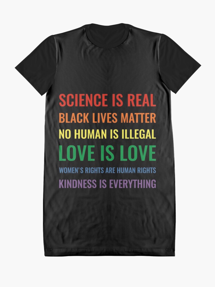 Alternate view of Science is real! Black lives matter! No human is illegal! Love is love! Women's rights are human rights! Kindness is everything! Shirt Graphic T-Shirt Dress