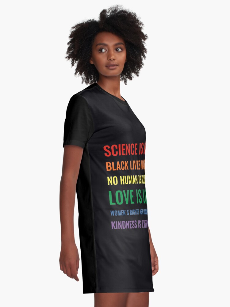 Alternate view of Science is real! Black lives matter! No human is illegal! Love is love! Women's rights are human rights! Kindness is everything! Shirt Graphic T-Shirt Dress