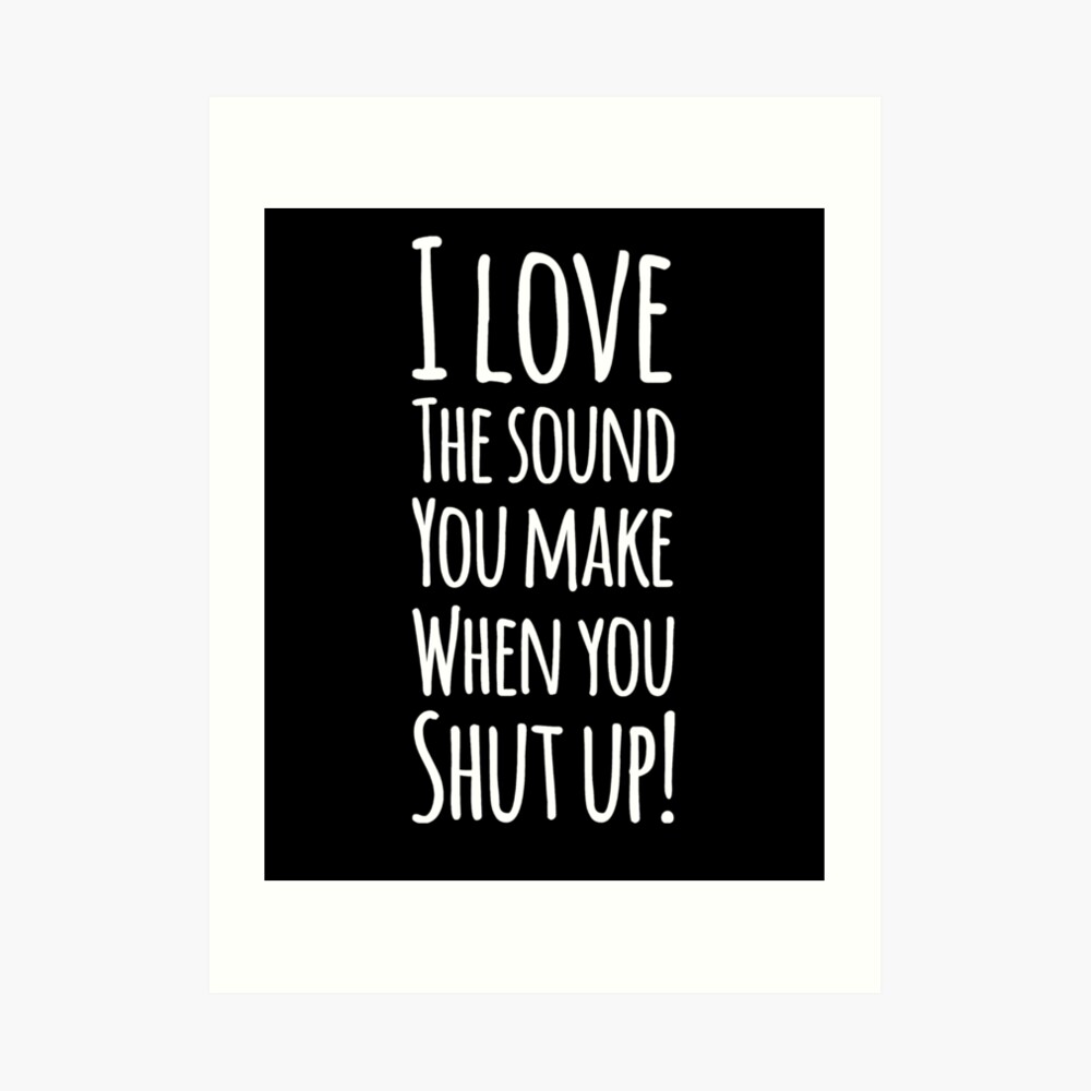 I love the sound you make when you shut up