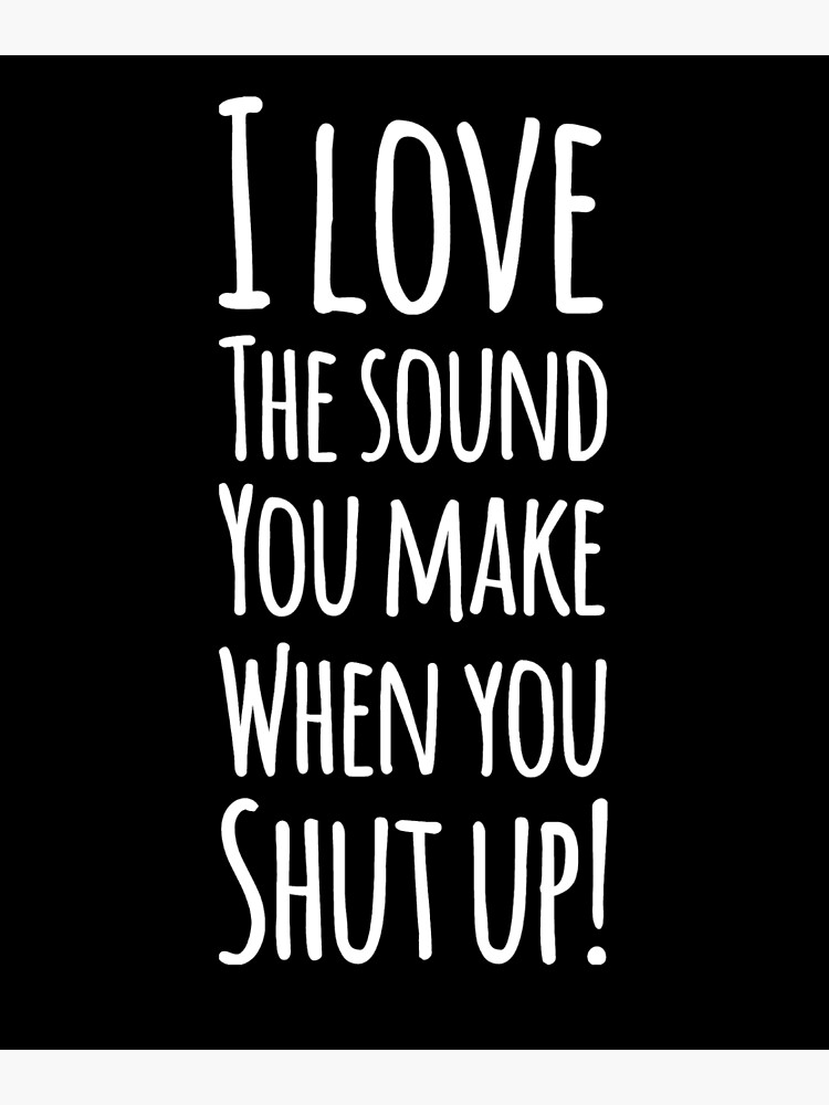 I love the sound of your voice when you shut up.