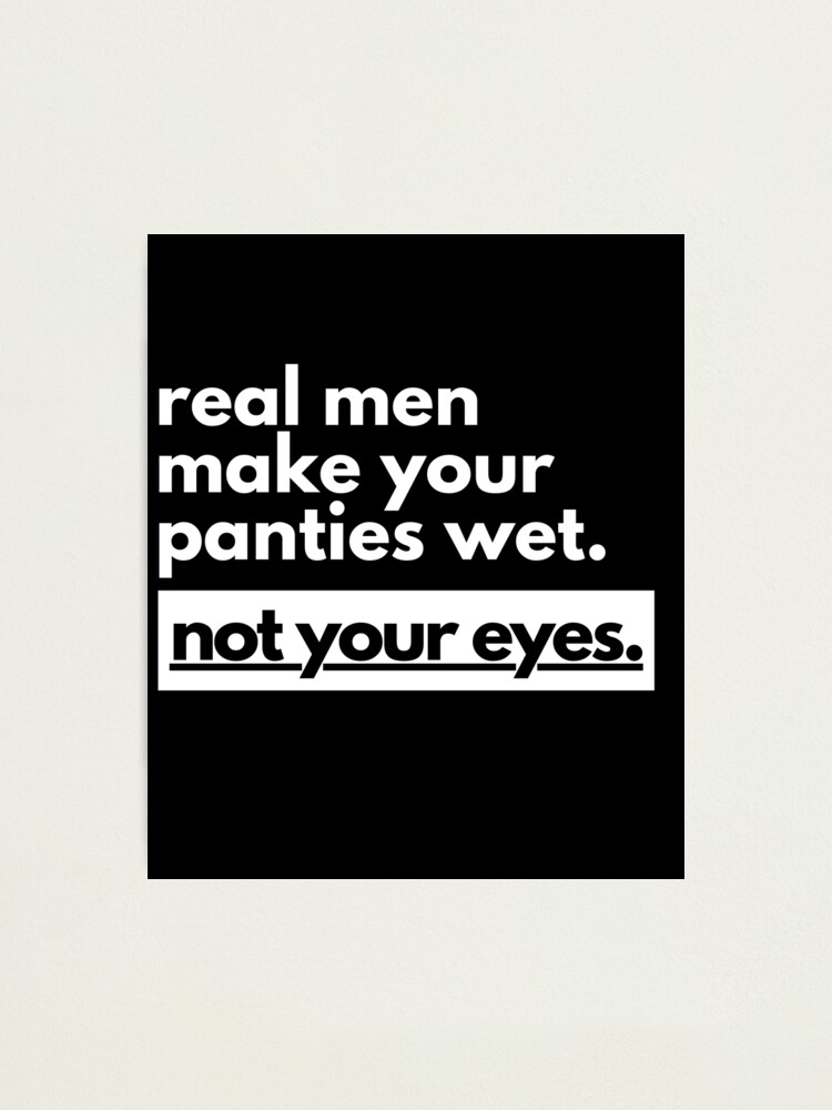 Real men make your panties wet not your eyes