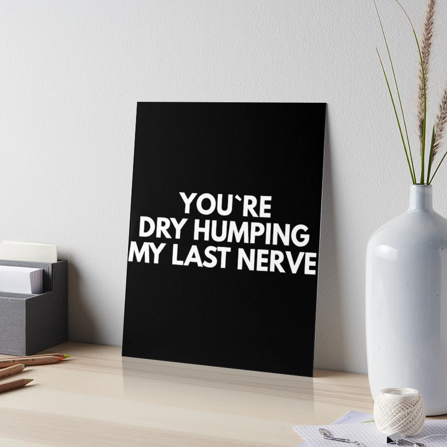 You`re Dry Humping My Last Nerve