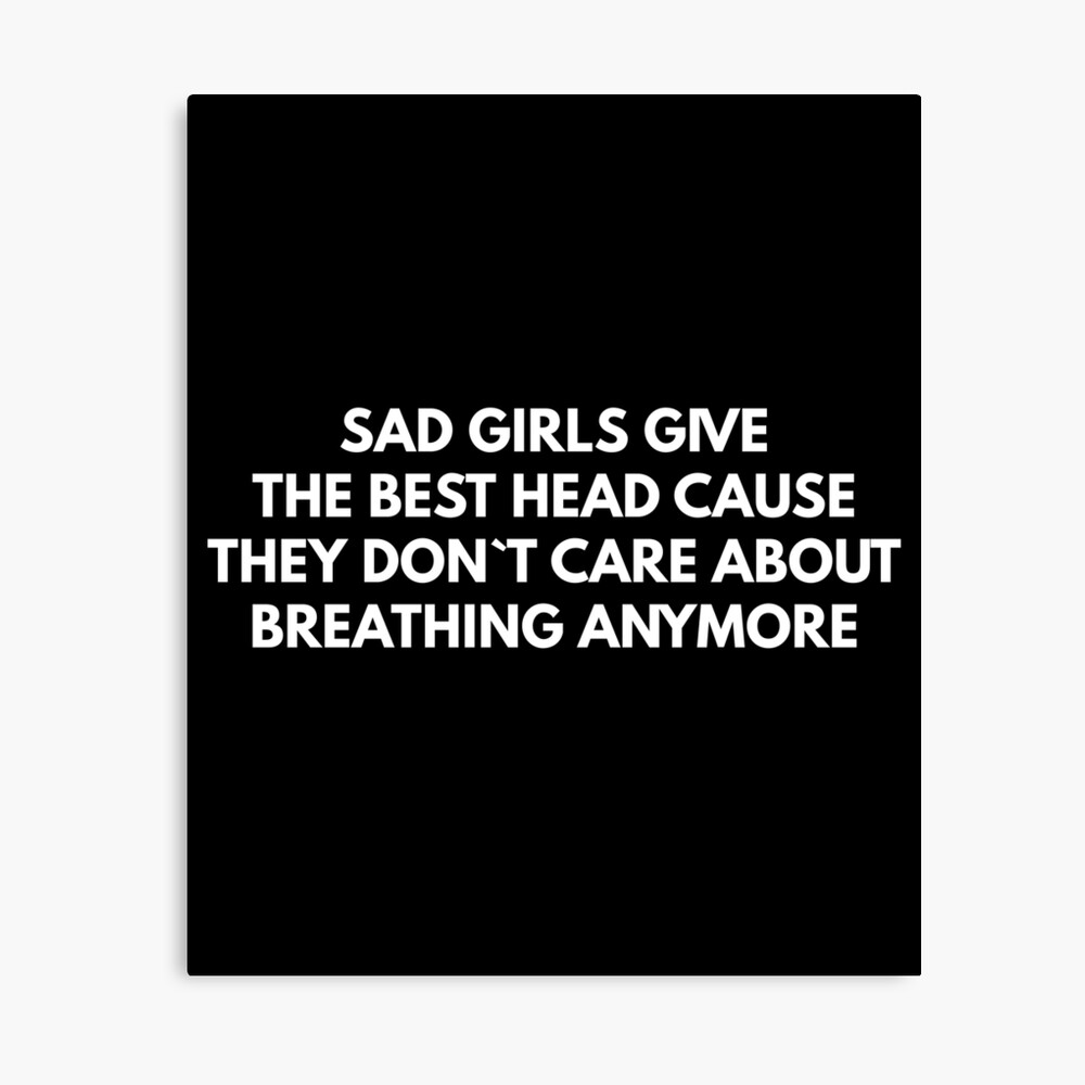 Sad Girls Give The Best Head Cause They Don`t Care About Breathing Anymore