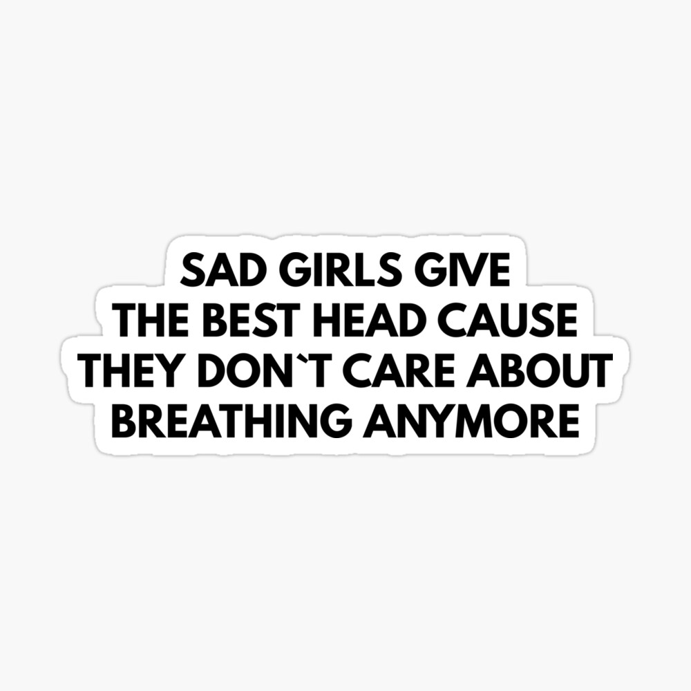 Sad Girls Give The Best Head Cause They Don`t Care About Breathing Anymore