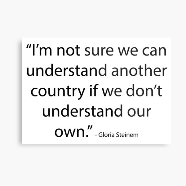 “I’m not sure we can understand another country if we don’t understand our own." - Gloria Steinem Metal Print