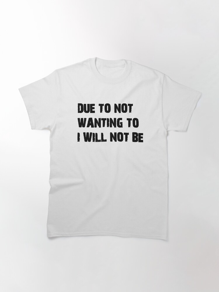 Alternate view of DUE TO NOT WANTING TO I WILL NOT BE Classic T-Shirt